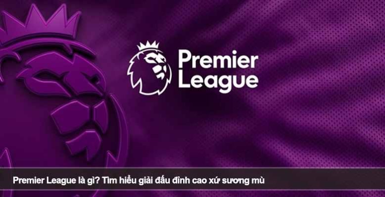 Premier League là gì? Tìm hiểu giải đấu đỉnh cao xứ sương mù
